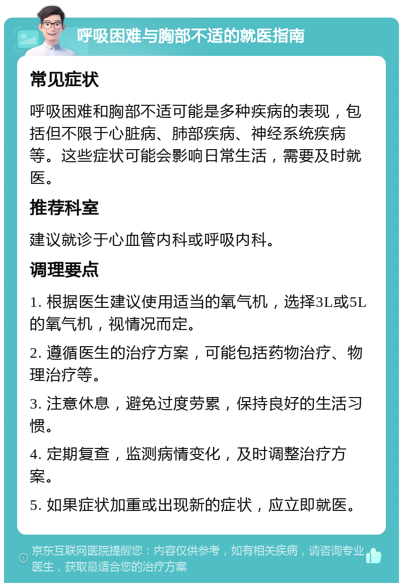 呼吸困难与胸部不适的就医指南 常见症状 呼吸困难和胸部不适可能是多种疾病的表现，包括但不限于心脏病、肺部疾病、神经系统疾病等。这些症状可能会影响日常生活，需要及时就医。 推荐科室 建议就诊于心血管内科或呼吸内科。 调理要点 1. 根据医生建议使用适当的氧气机，选择3L或5L的氧气机，视情况而定。 2. 遵循医生的治疗方案，可能包括药物治疗、物理治疗等。 3. 注意休息，避免过度劳累，保持良好的生活习惯。 4. 定期复查，监测病情变化，及时调整治疗方案。 5. 如果症状加重或出现新的症状，应立即就医。