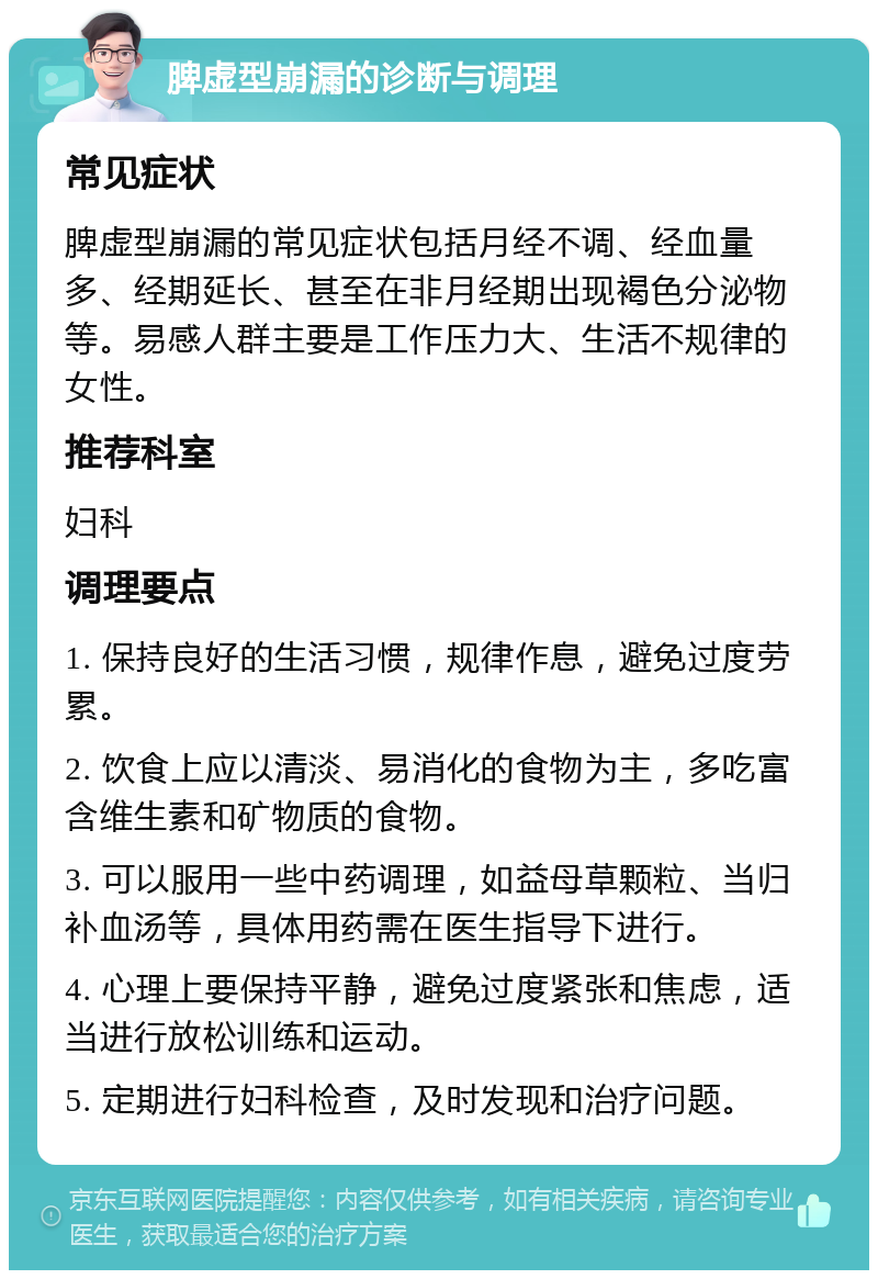 脾虚型崩漏的诊断与调理 常见症状 脾虚型崩漏的常见症状包括月经不调、经血量多、经期延长、甚至在非月经期出现褐色分泌物等。易感人群主要是工作压力大、生活不规律的女性。 推荐科室 妇科 调理要点 1. 保持良好的生活习惯，规律作息，避免过度劳累。 2. 饮食上应以清淡、易消化的食物为主，多吃富含维生素和矿物质的食物。 3. 可以服用一些中药调理，如益母草颗粒、当归补血汤等，具体用药需在医生指导下进行。 4. 心理上要保持平静，避免过度紧张和焦虑，适当进行放松训练和运动。 5. 定期进行妇科检查，及时发现和治疗问题。