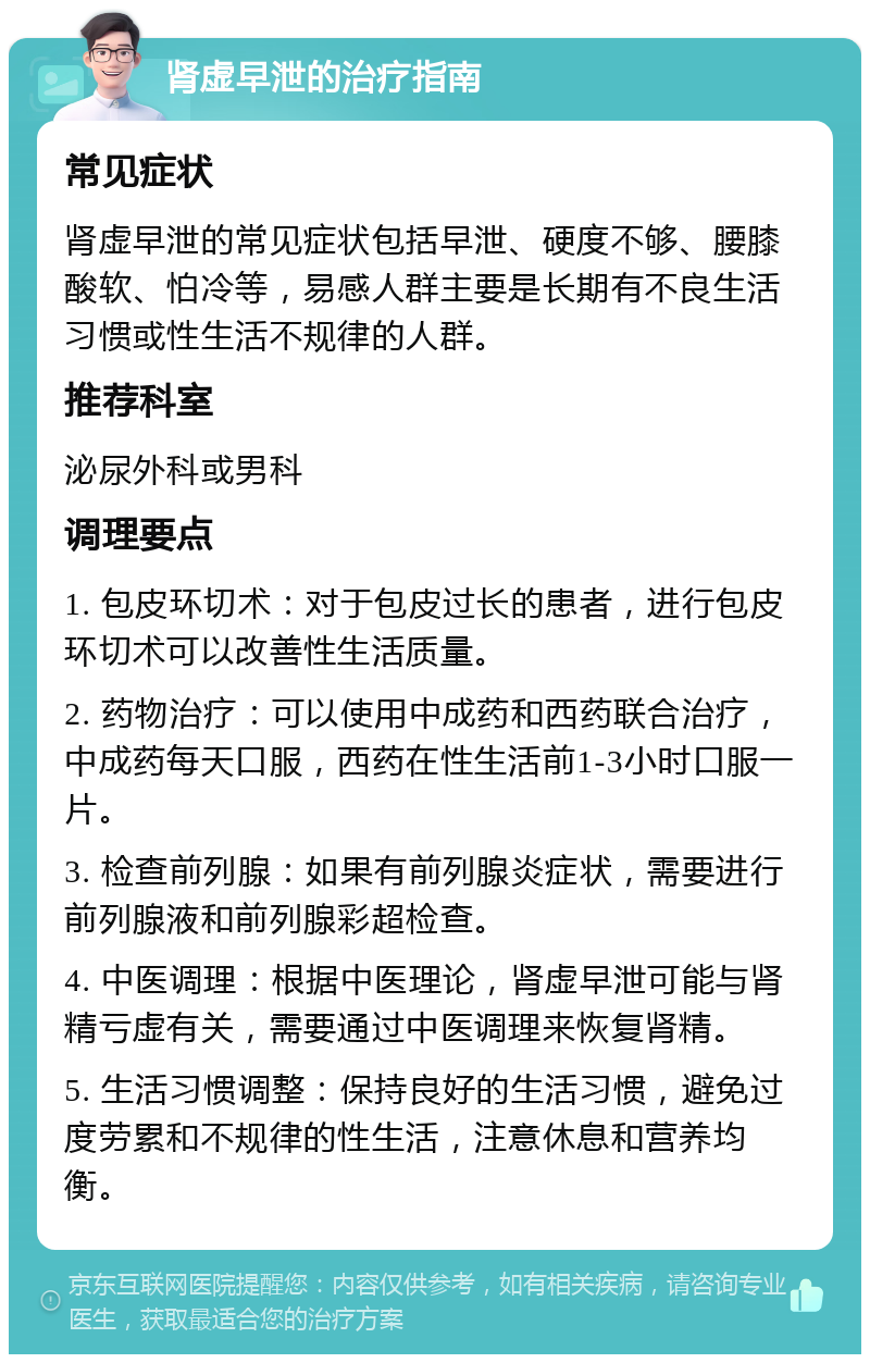 肾虚早泄的治疗指南 常见症状 肾虚早泄的常见症状包括早泄、硬度不够、腰膝酸软、怕冷等，易感人群主要是长期有不良生活习惯或性生活不规律的人群。 推荐科室 泌尿外科或男科 调理要点 1. 包皮环切术：对于包皮过长的患者，进行包皮环切术可以改善性生活质量。 2. 药物治疗：可以使用中成药和西药联合治疗，中成药每天口服，西药在性生活前1-3小时口服一片。 3. 检查前列腺：如果有前列腺炎症状，需要进行前列腺液和前列腺彩超检查。 4. 中医调理：根据中医理论，肾虚早泄可能与肾精亏虚有关，需要通过中医调理来恢复肾精。 5. 生活习惯调整：保持良好的生活习惯，避免过度劳累和不规律的性生活，注意休息和营养均衡。