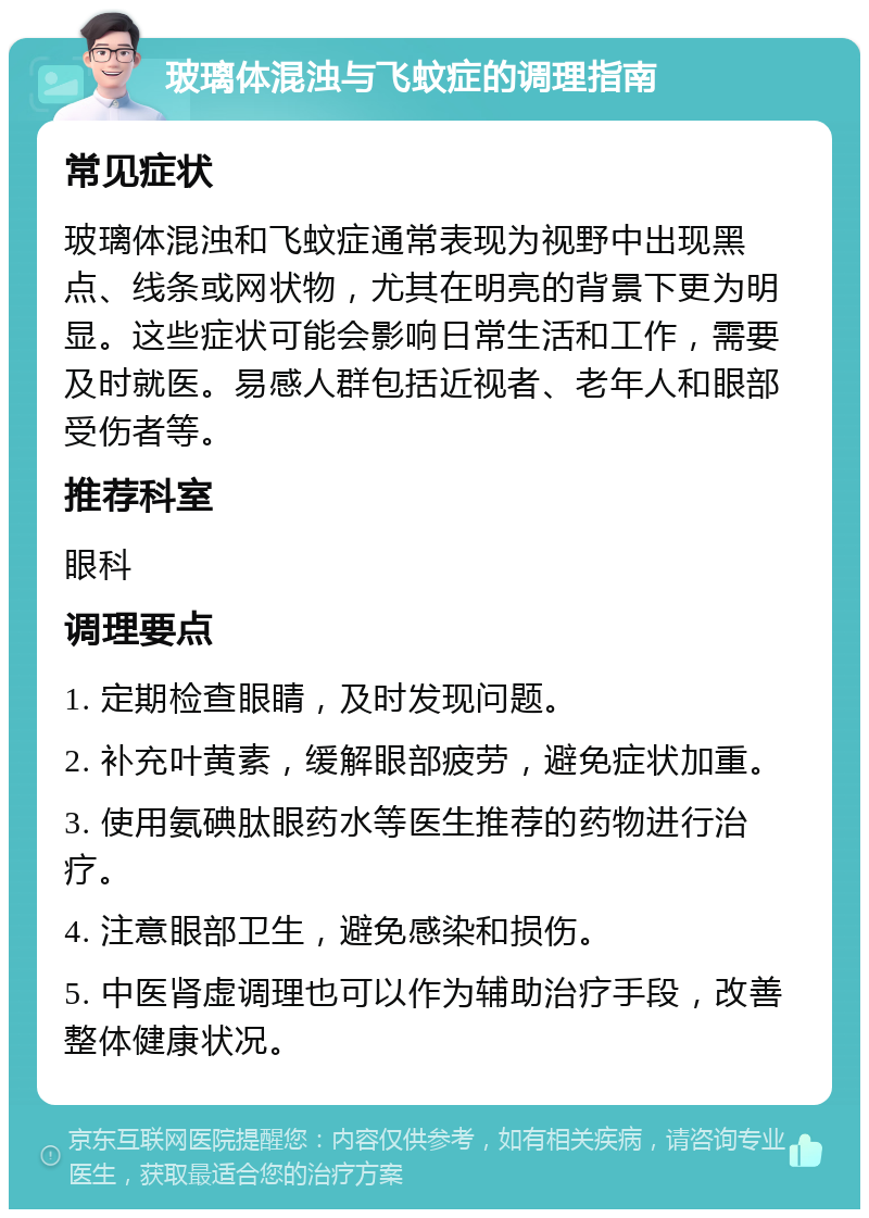 玻璃体混浊与飞蚊症的调理指南 常见症状 玻璃体混浊和飞蚊症通常表现为视野中出现黑点、线条或网状物，尤其在明亮的背景下更为明显。这些症状可能会影响日常生活和工作，需要及时就医。易感人群包括近视者、老年人和眼部受伤者等。 推荐科室 眼科 调理要点 1. 定期检查眼睛，及时发现问题。 2. 补充叶黄素，缓解眼部疲劳，避免症状加重。 3. 使用氨碘肽眼药水等医生推荐的药物进行治疗。 4. 注意眼部卫生，避免感染和损伤。 5. 中医肾虚调理也可以作为辅助治疗手段，改善整体健康状况。