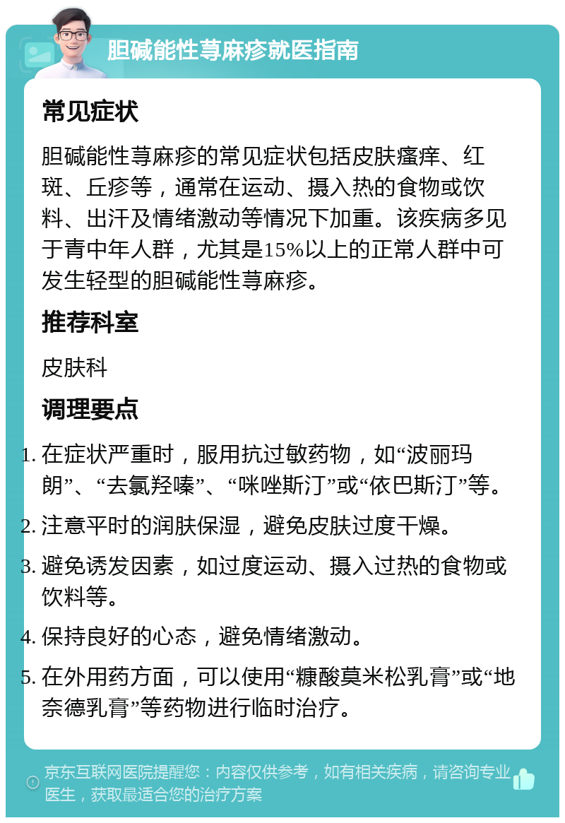 胆碱能性荨麻疹就医指南 常见症状 胆碱能性荨麻疹的常见症状包括皮肤瘙痒、红斑、丘疹等，通常在运动、摄入热的食物或饮料、出汗及情绪激动等情况下加重。该疾病多见于青中年人群，尤其是15%以上的正常人群中可发生轻型的胆碱能性荨麻疹。 推荐科室 皮肤科 调理要点 在症状严重时，服用抗过敏药物，如“波丽玛朗”、“去氯羟嗪”、“咪唑斯汀”或“依巴斯汀”等。 注意平时的润肤保湿，避免皮肤过度干燥。 避免诱发因素，如过度运动、摄入过热的食物或饮料等。 保持良好的心态，避免情绪激动。 在外用药方面，可以使用“糠酸莫米松乳膏”或“地奈德乳膏”等药物进行临时治疗。