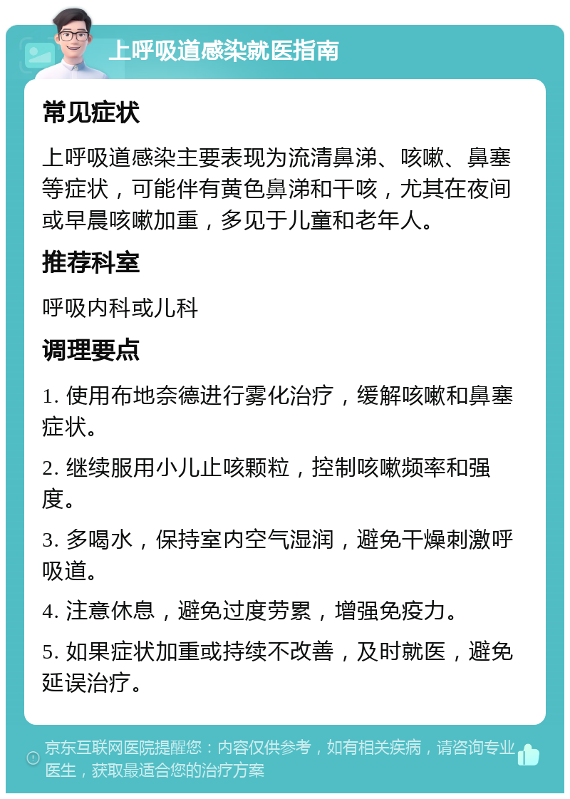 上呼吸道感染就医指南 常见症状 上呼吸道感染主要表现为流清鼻涕、咳嗽、鼻塞等症状，可能伴有黄色鼻涕和干咳，尤其在夜间或早晨咳嗽加重，多见于儿童和老年人。 推荐科室 呼吸内科或儿科 调理要点 1. 使用布地奈德进行雾化治疗，缓解咳嗽和鼻塞症状。 2. 继续服用小儿止咳颗粒，控制咳嗽频率和强度。 3. 多喝水，保持室内空气湿润，避免干燥刺激呼吸道。 4. 注意休息，避免过度劳累，增强免疫力。 5. 如果症状加重或持续不改善，及时就医，避免延误治疗。