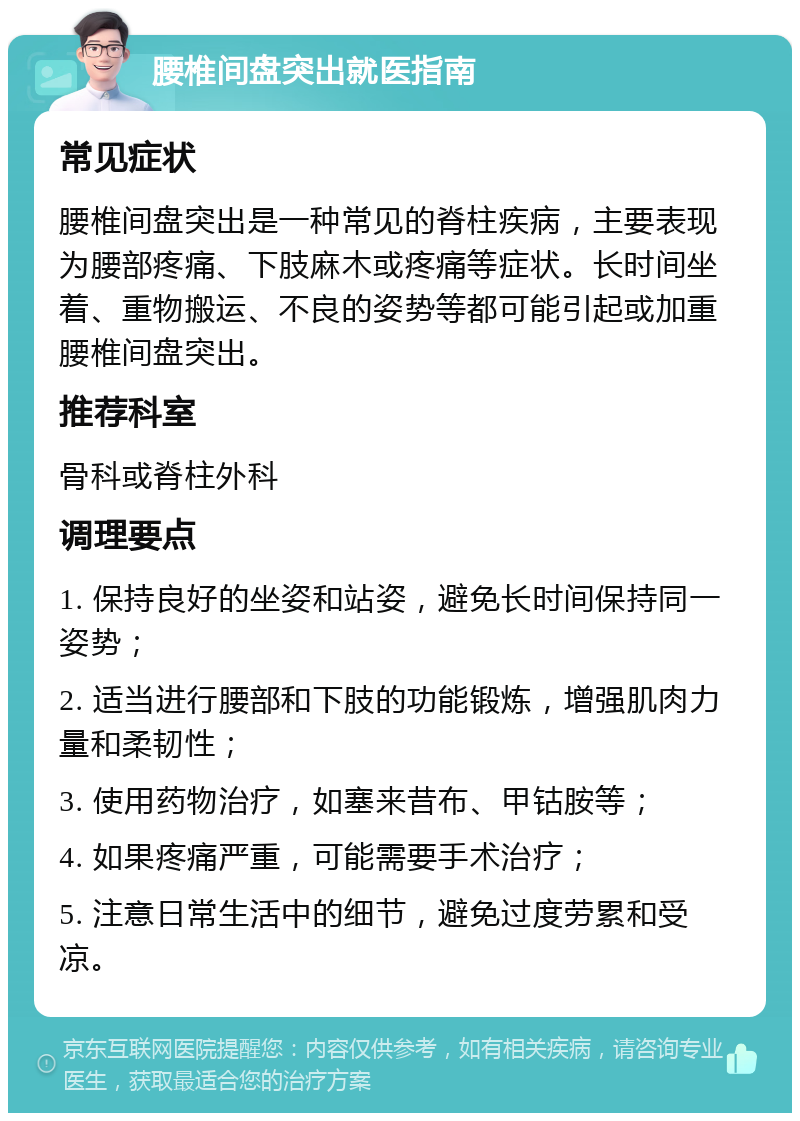 腰椎间盘突出就医指南 常见症状 腰椎间盘突出是一种常见的脊柱疾病，主要表现为腰部疼痛、下肢麻木或疼痛等症状。长时间坐着、重物搬运、不良的姿势等都可能引起或加重腰椎间盘突出。 推荐科室 骨科或脊柱外科 调理要点 1. 保持良好的坐姿和站姿，避免长时间保持同一姿势； 2. 适当进行腰部和下肢的功能锻炼，增强肌肉力量和柔韧性； 3. 使用药物治疗，如塞来昔布、甲钴胺等； 4. 如果疼痛严重，可能需要手术治疗； 5. 注意日常生活中的细节，避免过度劳累和受凉。