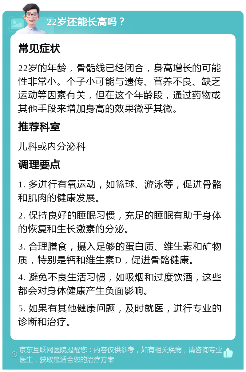 22岁还能长高吗？ 常见症状 22岁的年龄，骨骺线已经闭合，身高增长的可能性非常小。个子小可能与遗传、营养不良、缺乏运动等因素有关，但在这个年龄段，通过药物或其他手段来增加身高的效果微乎其微。 推荐科室 儿科或内分泌科 调理要点 1. 多进行有氧运动，如篮球、游泳等，促进骨骼和肌肉的健康发展。 2. 保持良好的睡眠习惯，充足的睡眠有助于身体的恢复和生长激素的分泌。 3. 合理膳食，摄入足够的蛋白质、维生素和矿物质，特别是钙和维生素D，促进骨骼健康。 4. 避免不良生活习惯，如吸烟和过度饮酒，这些都会对身体健康产生负面影响。 5. 如果有其他健康问题，及时就医，进行专业的诊断和治疗。