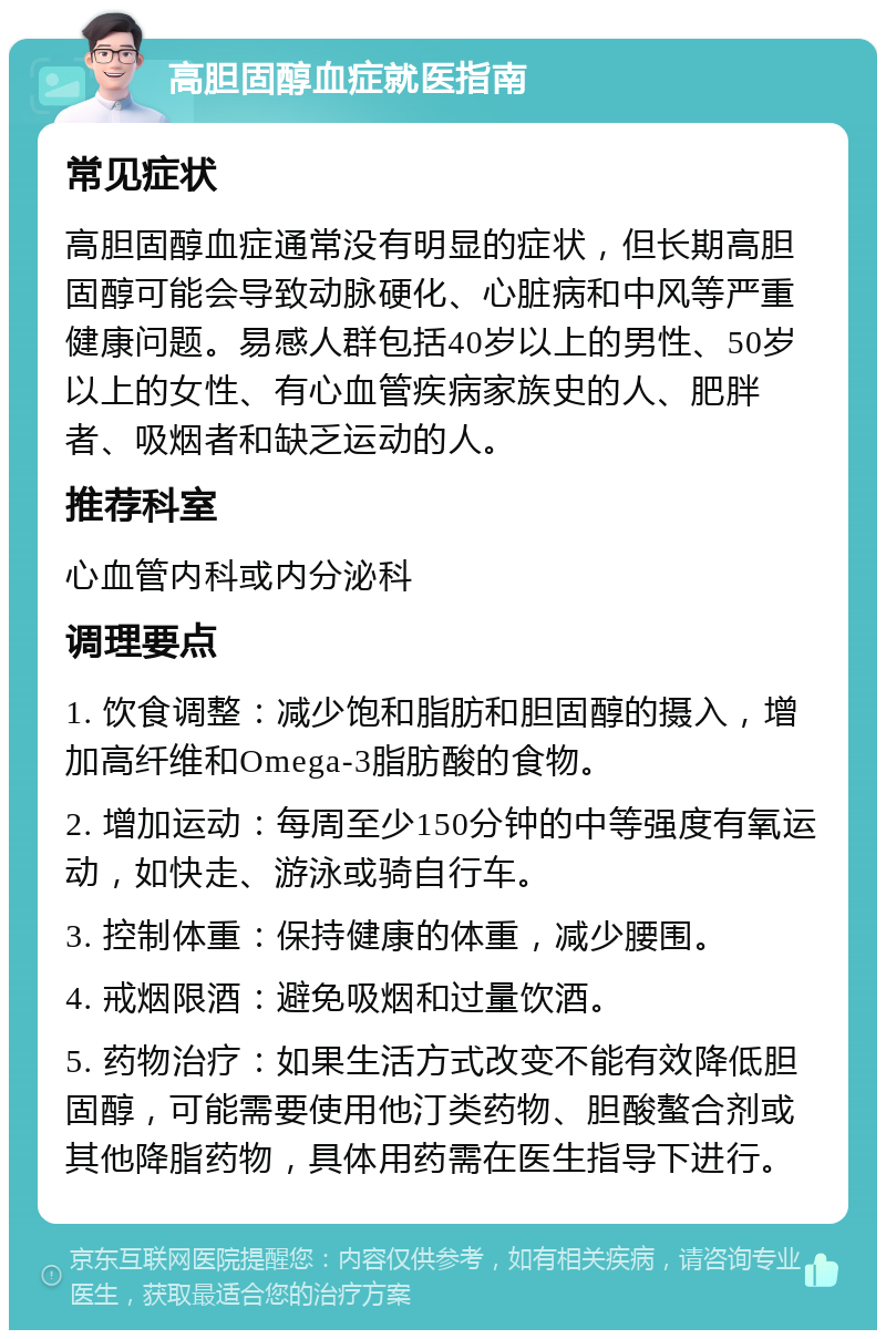 高胆固醇血症就医指南 常见症状 高胆固醇血症通常没有明显的症状，但长期高胆固醇可能会导致动脉硬化、心脏病和中风等严重健康问题。易感人群包括40岁以上的男性、50岁以上的女性、有心血管疾病家族史的人、肥胖者、吸烟者和缺乏运动的人。 推荐科室 心血管内科或内分泌科 调理要点 1. 饮食调整：减少饱和脂肪和胆固醇的摄入，增加高纤维和Omega-3脂肪酸的食物。 2. 增加运动：每周至少150分钟的中等强度有氧运动，如快走、游泳或骑自行车。 3. 控制体重：保持健康的体重，减少腰围。 4. 戒烟限酒：避免吸烟和过量饮酒。 5. 药物治疗：如果生活方式改变不能有效降低胆固醇，可能需要使用他汀类药物、胆酸螯合剂或其他降脂药物，具体用药需在医生指导下进行。