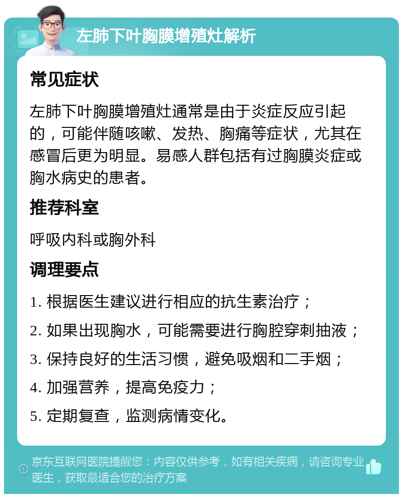 左肺下叶胸膜增殖灶解析 常见症状 左肺下叶胸膜增殖灶通常是由于炎症反应引起的，可能伴随咳嗽、发热、胸痛等症状，尤其在感冒后更为明显。易感人群包括有过胸膜炎症或胸水病史的患者。 推荐科室 呼吸内科或胸外科 调理要点 1. 根据医生建议进行相应的抗生素治疗； 2. 如果出现胸水，可能需要进行胸腔穿刺抽液； 3. 保持良好的生活习惯，避免吸烟和二手烟； 4. 加强营养，提高免疫力； 5. 定期复查，监测病情变化。