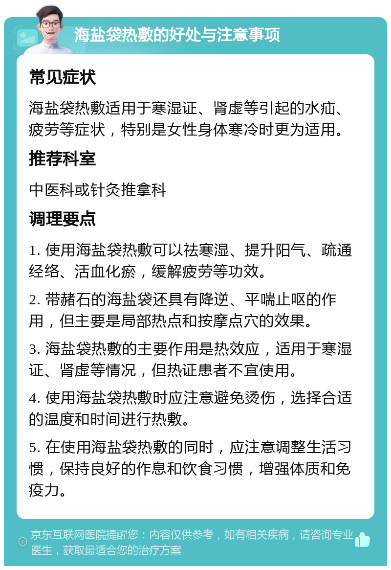 海盐袋热敷的好处与注意事项 常见症状 海盐袋热敷适用于寒湿证、肾虚等引起的水疝、疲劳等症状，特别是女性身体寒冷时更为适用。 推荐科室 中医科或针灸推拿科 调理要点 1. 使用海盐袋热敷可以祛寒湿、提升阳气、疏通经络、活血化瘀，缓解疲劳等功效。 2. 带赭石的海盐袋还具有降逆、平喘止呕的作用，但主要是局部热点和按摩点穴的效果。 3. 海盐袋热敷的主要作用是热效应，适用于寒湿证、肾虚等情况，但热证患者不宜使用。 4. 使用海盐袋热敷时应注意避免烫伤，选择合适的温度和时间进行热敷。 5. 在使用海盐袋热敷的同时，应注意调整生活习惯，保持良好的作息和饮食习惯，增强体质和免疫力。