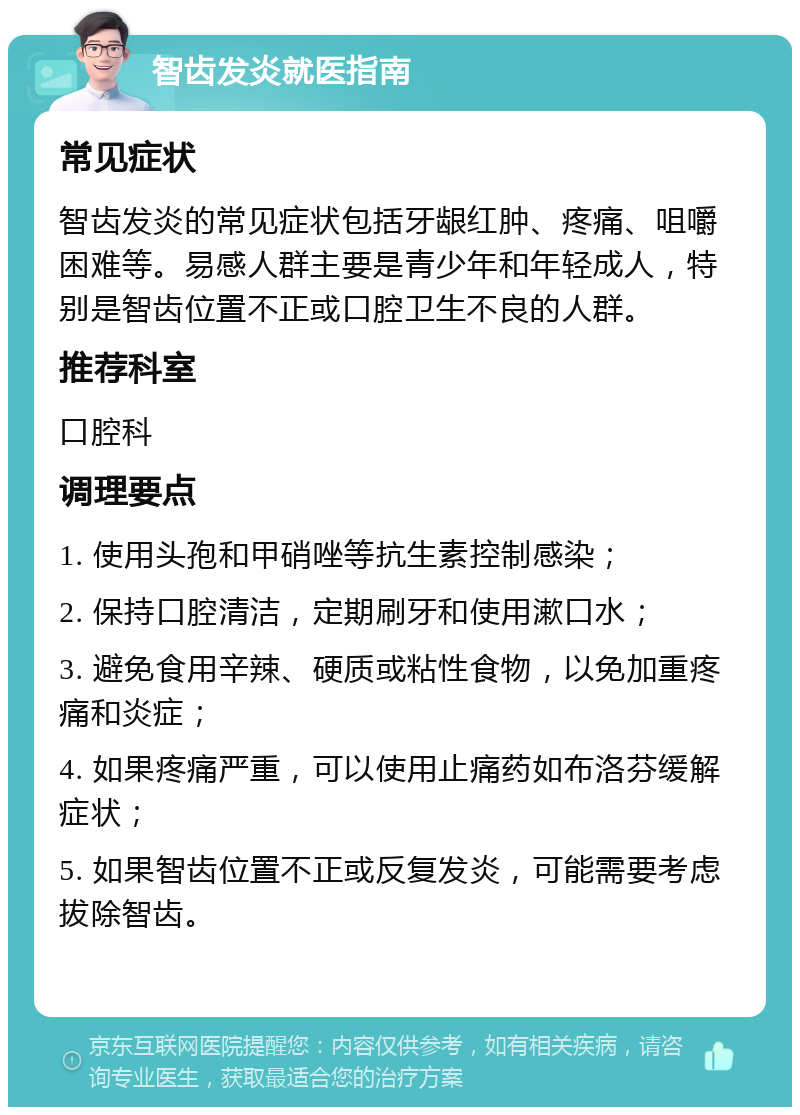 智齿发炎就医指南 常见症状 智齿发炎的常见症状包括牙龈红肿、疼痛、咀嚼困难等。易感人群主要是青少年和年轻成人，特别是智齿位置不正或口腔卫生不良的人群。 推荐科室 口腔科 调理要点 1. 使用头孢和甲硝唑等抗生素控制感染； 2. 保持口腔清洁，定期刷牙和使用漱口水； 3. 避免食用辛辣、硬质或粘性食物，以免加重疼痛和炎症； 4. 如果疼痛严重，可以使用止痛药如布洛芬缓解症状； 5. 如果智齿位置不正或反复发炎，可能需要考虑拔除智齿。