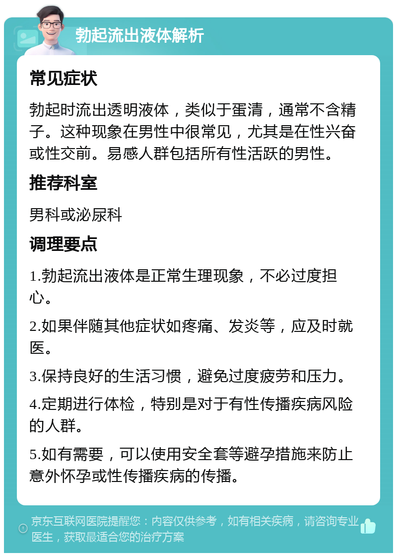 勃起流出液体解析 常见症状 勃起时流出透明液体，类似于蛋清，通常不含精子。这种现象在男性中很常见，尤其是在性兴奋或性交前。易感人群包括所有性活跃的男性。 推荐科室 男科或泌尿科 调理要点 1.勃起流出液体是正常生理现象，不必过度担心。 2.如果伴随其他症状如疼痛、发炎等，应及时就医。 3.保持良好的生活习惯，避免过度疲劳和压力。 4.定期进行体检，特别是对于有性传播疾病风险的人群。 5.如有需要，可以使用安全套等避孕措施来防止意外怀孕或性传播疾病的传播。