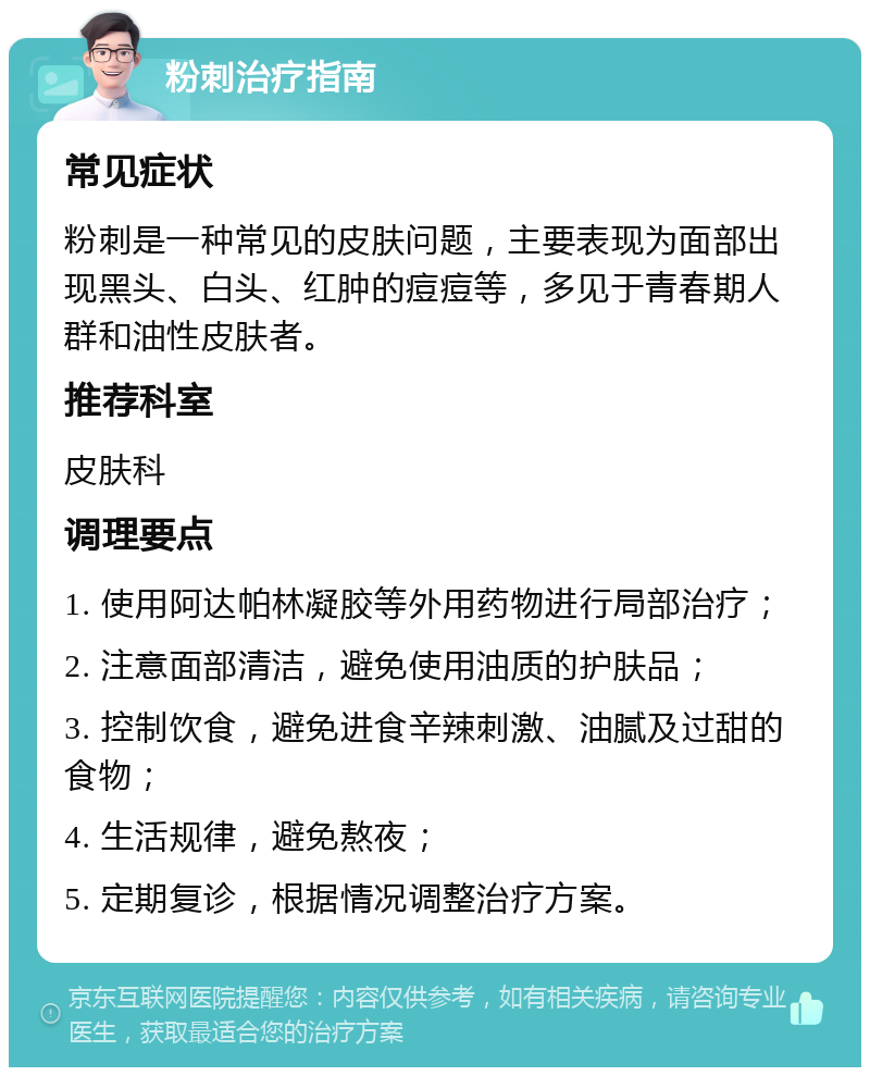 粉刺治疗指南 常见症状 粉刺是一种常见的皮肤问题，主要表现为面部出现黑头、白头、红肿的痘痘等，多见于青春期人群和油性皮肤者。 推荐科室 皮肤科 调理要点 1. 使用阿达帕林凝胶等外用药物进行局部治疗； 2. 注意面部清洁，避免使用油质的护肤品； 3. 控制饮食，避免进食辛辣刺激、油腻及过甜的食物； 4. 生活规律，避免熬夜； 5. 定期复诊，根据情况调整治疗方案。