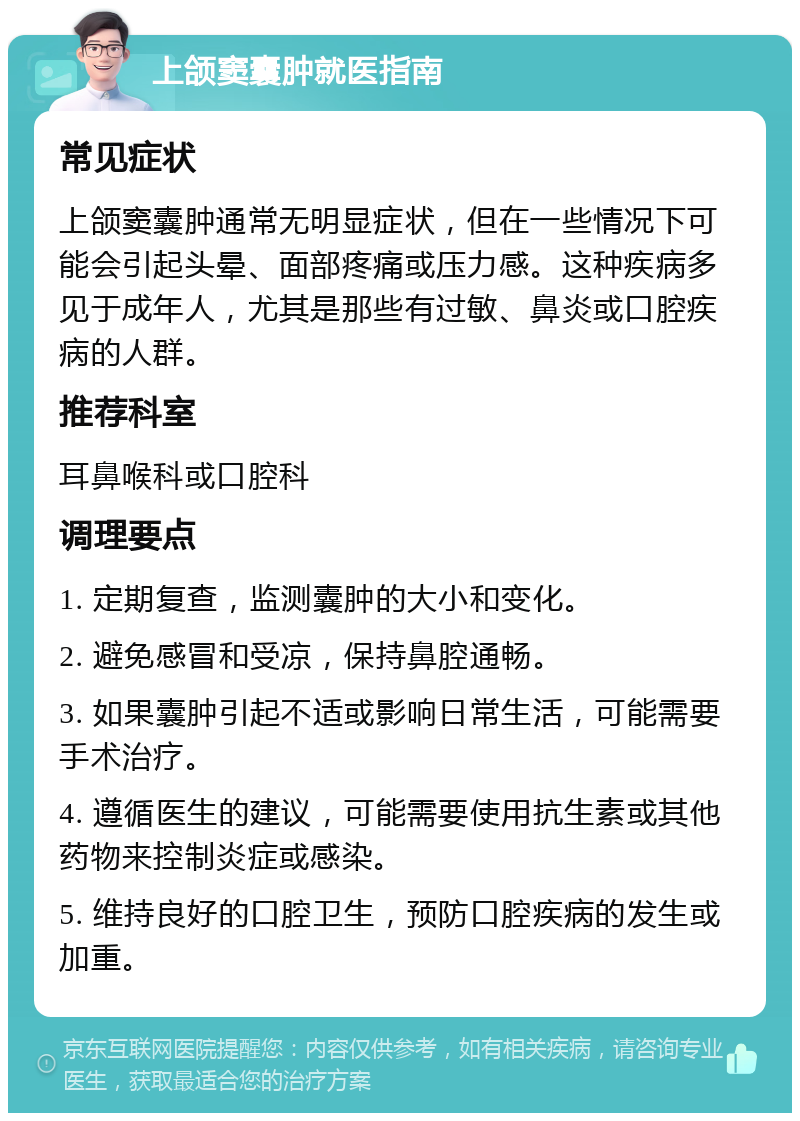 上颌窦囊肿就医指南 常见症状 上颌窦囊肿通常无明显症状，但在一些情况下可能会引起头晕、面部疼痛或压力感。这种疾病多见于成年人，尤其是那些有过敏、鼻炎或口腔疾病的人群。 推荐科室 耳鼻喉科或口腔科 调理要点 1. 定期复查，监测囊肿的大小和变化。 2. 避免感冒和受凉，保持鼻腔通畅。 3. 如果囊肿引起不适或影响日常生活，可能需要手术治疗。 4. 遵循医生的建议，可能需要使用抗生素或其他药物来控制炎症或感染。 5. 维持良好的口腔卫生，预防口腔疾病的发生或加重。