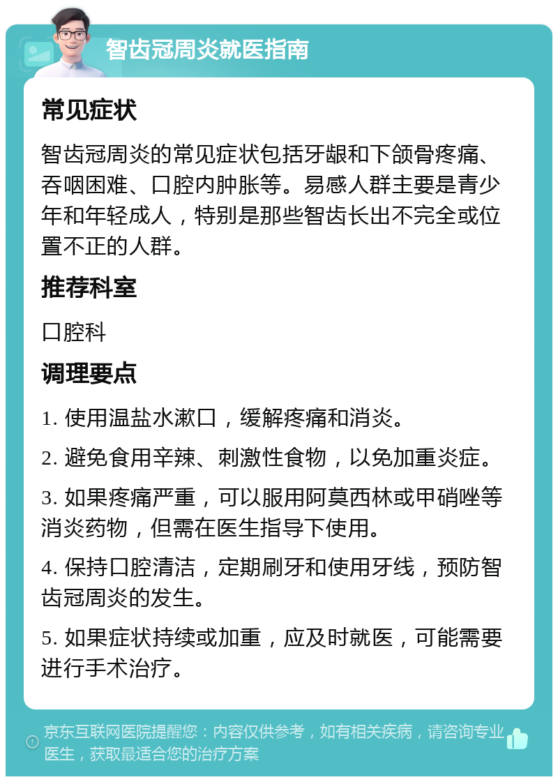 智齿冠周炎就医指南 常见症状 智齿冠周炎的常见症状包括牙龈和下颌骨疼痛、吞咽困难、口腔内肿胀等。易感人群主要是青少年和年轻成人，特别是那些智齿长出不完全或位置不正的人群。 推荐科室 口腔科 调理要点 1. 使用温盐水漱口，缓解疼痛和消炎。 2. 避免食用辛辣、刺激性食物，以免加重炎症。 3. 如果疼痛严重，可以服用阿莫西林或甲硝唑等消炎药物，但需在医生指导下使用。 4. 保持口腔清洁，定期刷牙和使用牙线，预防智齿冠周炎的发生。 5. 如果症状持续或加重，应及时就医，可能需要进行手术治疗。