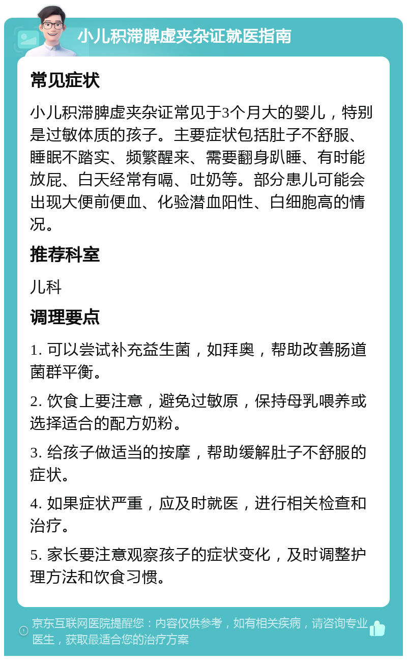 小儿积滞脾虚夹杂证就医指南 常见症状 小儿积滞脾虚夹杂证常见于3个月大的婴儿，特别是过敏体质的孩子。主要症状包括肚子不舒服、睡眠不踏实、频繁醒来、需要翻身趴睡、有时能放屁、白天经常有嗝、吐奶等。部分患儿可能会出现大便前便血、化验潜血阳性、白细胞高的情况。 推荐科室 儿科 调理要点 1. 可以尝试补充益生菌，如拜奥，帮助改善肠道菌群平衡。 2. 饮食上要注意，避免过敏原，保持母乳喂养或选择适合的配方奶粉。 3. 给孩子做适当的按摩，帮助缓解肚子不舒服的症状。 4. 如果症状严重，应及时就医，进行相关检查和治疗。 5. 家长要注意观察孩子的症状变化，及时调整护理方法和饮食习惯。