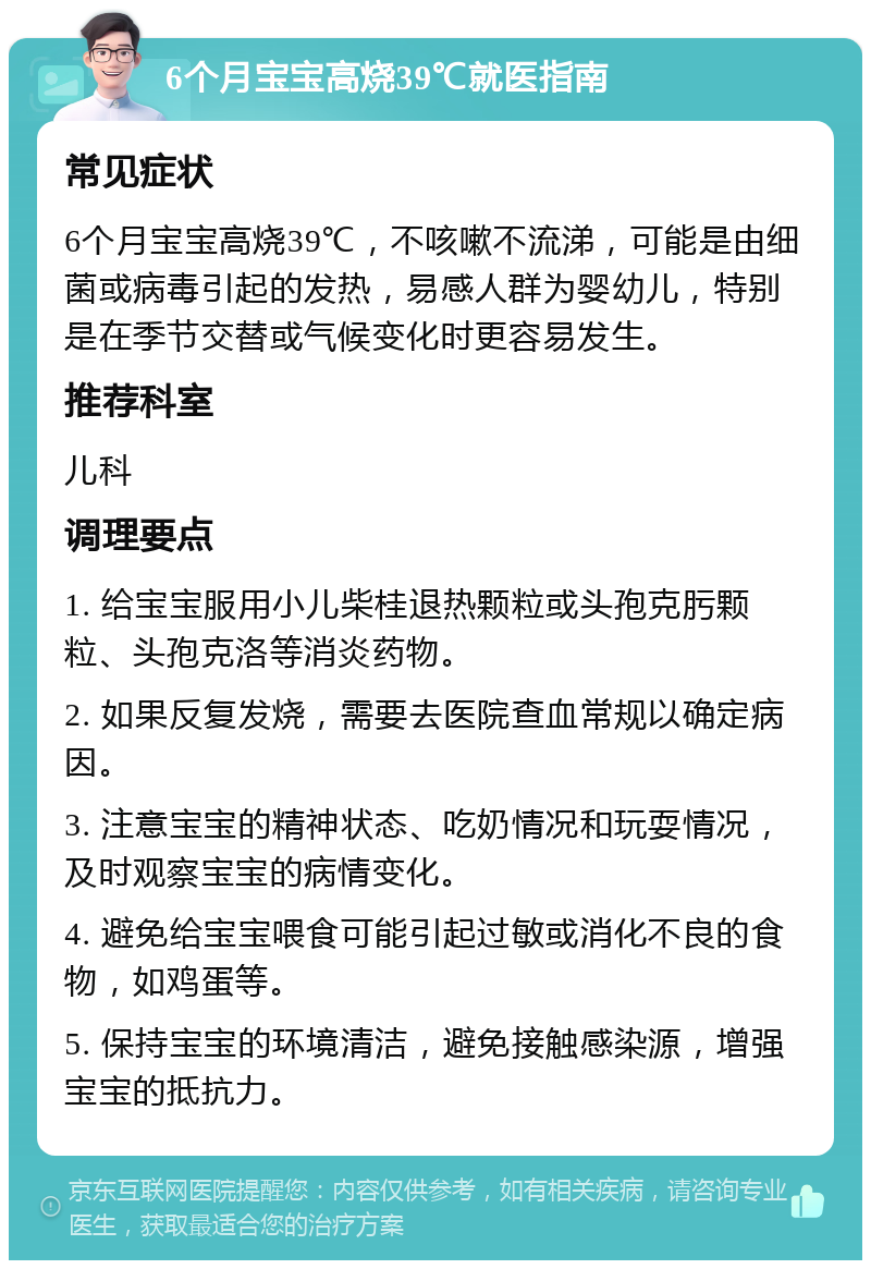 6个月宝宝高烧39℃就医指南 常见症状 6个月宝宝高烧39℃，不咳嗽不流涕，可能是由细菌或病毒引起的发热，易感人群为婴幼儿，特别是在季节交替或气候变化时更容易发生。 推荐科室 儿科 调理要点 1. 给宝宝服用小儿柴桂退热颗粒或头孢克肟颗粒、头孢克洛等消炎药物。 2. 如果反复发烧，需要去医院查血常规以确定病因。 3. 注意宝宝的精神状态、吃奶情况和玩耍情况，及时观察宝宝的病情变化。 4. 避免给宝宝喂食可能引起过敏或消化不良的食物，如鸡蛋等。 5. 保持宝宝的环境清洁，避免接触感染源，增强宝宝的抵抗力。