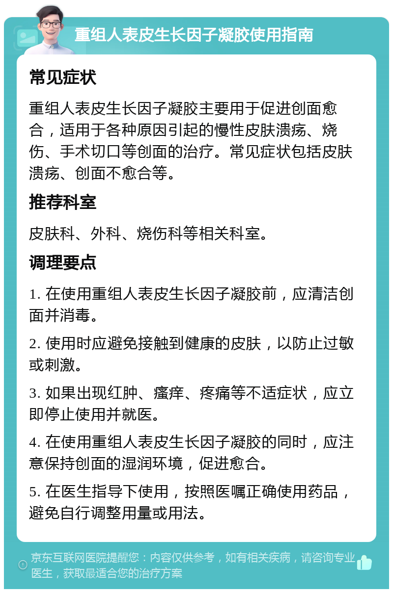 重组人表皮生长因子凝胶使用指南 常见症状 重组人表皮生长因子凝胶主要用于促进创面愈合，适用于各种原因引起的慢性皮肤溃疡、烧伤、手术切口等创面的治疗。常见症状包括皮肤溃疡、创面不愈合等。 推荐科室 皮肤科、外科、烧伤科等相关科室。 调理要点 1. 在使用重组人表皮生长因子凝胶前，应清洁创面并消毒。 2. 使用时应避免接触到健康的皮肤，以防止过敏或刺激。 3. 如果出现红肿、瘙痒、疼痛等不适症状，应立即停止使用并就医。 4. 在使用重组人表皮生长因子凝胶的同时，应注意保持创面的湿润环境，促进愈合。 5. 在医生指导下使用，按照医嘱正确使用药品，避免自行调整用量或用法。