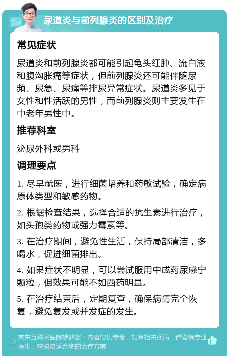 尿道炎与前列腺炎的区别及治疗 常见症状 尿道炎和前列腺炎都可能引起龟头红肿、流白液和腹沟胀痛等症状，但前列腺炎还可能伴随尿频、尿急、尿痛等排尿异常症状。尿道炎多见于女性和性活跃的男性，而前列腺炎则主要发生在中老年男性中。 推荐科室 泌尿外科或男科 调理要点 1. 尽早就医，进行细菌培养和药敏试验，确定病原体类型和敏感药物。 2. 根据检查结果，选择合适的抗生素进行治疗，如头孢类药物或强力霉素等。 3. 在治疗期间，避免性生活，保持局部清洁，多喝水，促进细菌排出。 4. 如果症状不明显，可以尝试服用中成药尿感宁颗粒，但效果可能不如西药明显。 5. 在治疗结束后，定期复查，确保病情完全恢复，避免复发或并发症的发生。