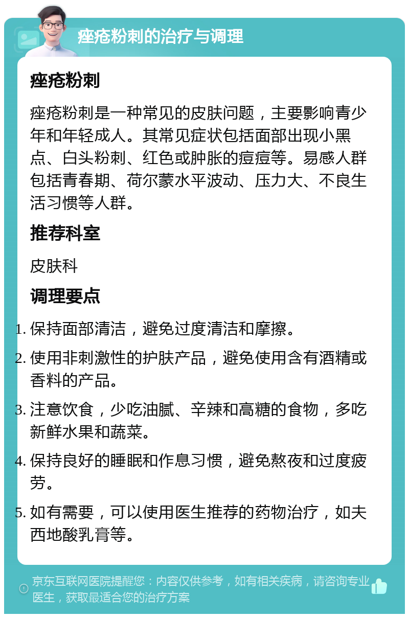 痤疮粉刺的治疗与调理 痤疮粉刺 痤疮粉刺是一种常见的皮肤问题，主要影响青少年和年轻成人。其常见症状包括面部出现小黑点、白头粉刺、红色或肿胀的痘痘等。易感人群包括青春期、荷尔蒙水平波动、压力大、不良生活习惯等人群。 推荐科室 皮肤科 调理要点 保持面部清洁，避免过度清洁和摩擦。 使用非刺激性的护肤产品，避免使用含有酒精或香料的产品。 注意饮食，少吃油腻、辛辣和高糖的食物，多吃新鲜水果和蔬菜。 保持良好的睡眠和作息习惯，避免熬夜和过度疲劳。 如有需要，可以使用医生推荐的药物治疗，如夫西地酸乳膏等。