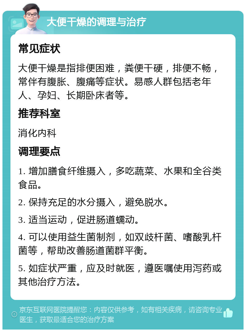 大便干燥的调理与治疗 常见症状 大便干燥是指排便困难，粪便干硬，排便不畅，常伴有腹胀、腹痛等症状。易感人群包括老年人、孕妇、长期卧床者等。 推荐科室 消化内科 调理要点 1. 增加膳食纤维摄入，多吃蔬菜、水果和全谷类食品。 2. 保持充足的水分摄入，避免脱水。 3. 适当运动，促进肠道蠕动。 4. 可以使用益生菌制剂，如双歧杆菌、嗜酸乳杆菌等，帮助改善肠道菌群平衡。 5. 如症状严重，应及时就医，遵医嘱使用泻药或其他治疗方法。