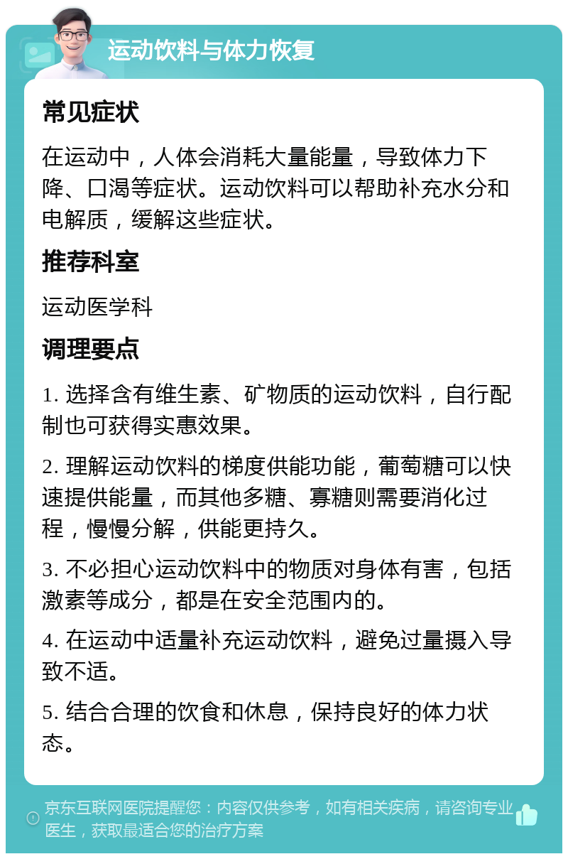 运动饮料与体力恢复 常见症状 在运动中，人体会消耗大量能量，导致体力下降、口渴等症状。运动饮料可以帮助补充水分和电解质，缓解这些症状。 推荐科室 运动医学科 调理要点 1. 选择含有维生素、矿物质的运动饮料，自行配制也可获得实惠效果。 2. 理解运动饮料的梯度供能功能，葡萄糖可以快速提供能量，而其他多糖、寡糖则需要消化过程，慢慢分解，供能更持久。 3. 不必担心运动饮料中的物质对身体有害，包括激素等成分，都是在安全范围内的。 4. 在运动中适量补充运动饮料，避免过量摄入导致不适。 5. 结合合理的饮食和休息，保持良好的体力状态。