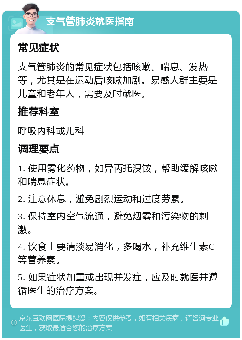 支气管肺炎就医指南 常见症状 支气管肺炎的常见症状包括咳嗽、喘息、发热等，尤其是在运动后咳嗽加剧。易感人群主要是儿童和老年人，需要及时就医。 推荐科室 呼吸内科或儿科 调理要点 1. 使用雾化药物，如异丙托溴铵，帮助缓解咳嗽和喘息症状。 2. 注意休息，避免剧烈运动和过度劳累。 3. 保持室内空气流通，避免烟雾和污染物的刺激。 4. 饮食上要清淡易消化，多喝水，补充维生素C等营养素。 5. 如果症状加重或出现并发症，应及时就医并遵循医生的治疗方案。