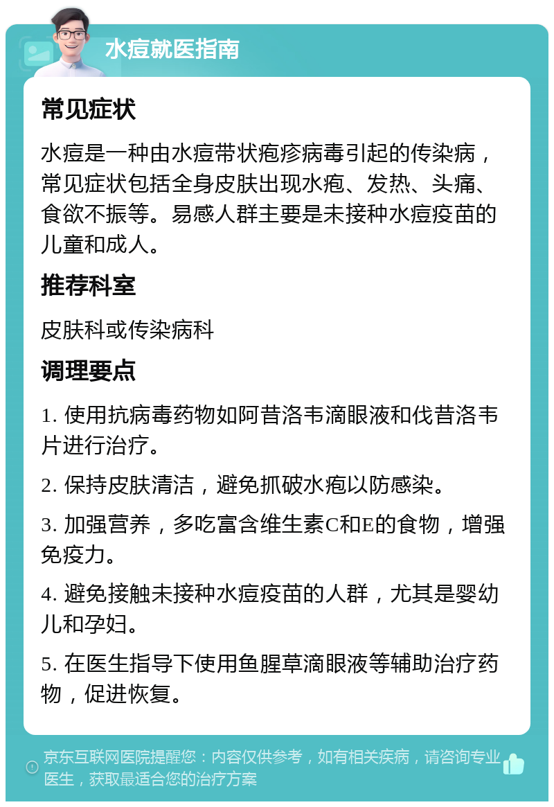 水痘就医指南 常见症状 水痘是一种由水痘带状疱疹病毒引起的传染病，常见症状包括全身皮肤出现水疱、发热、头痛、食欲不振等。易感人群主要是未接种水痘疫苗的儿童和成人。 推荐科室 皮肤科或传染病科 调理要点 1. 使用抗病毒药物如阿昔洛韦滴眼液和伐昔洛韦片进行治疗。 2. 保持皮肤清洁，避免抓破水疱以防感染。 3. 加强营养，多吃富含维生素C和E的食物，增强免疫力。 4. 避免接触未接种水痘疫苗的人群，尤其是婴幼儿和孕妇。 5. 在医生指导下使用鱼腥草滴眼液等辅助治疗药物，促进恢复。