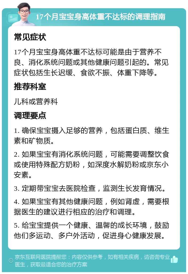 17个月宝宝身高体重不达标的调理指南 常见症状 17个月宝宝身高体重不达标可能是由于营养不良、消化系统问题或其他健康问题引起的。常见症状包括生长迟缓、食欲不振、体重下降等。 推荐科室 儿科或营养科 调理要点 1. 确保宝宝摄入足够的营养，包括蛋白质、维生素和矿物质。 2. 如果宝宝有消化系统问题，可能需要调整饮食或使用特殊配方奶粉，如深度水解奶粉或京东小安素。 3. 定期带宝宝去医院检查，监测生长发育情况。 4. 如果宝宝有其他健康问题，例如肾虚，需要根据医生的建议进行相应的治疗和调理。 5. 给宝宝提供一个健康、温馨的成长环境，鼓励他们多运动、多户外活动，促进身心健康发展。