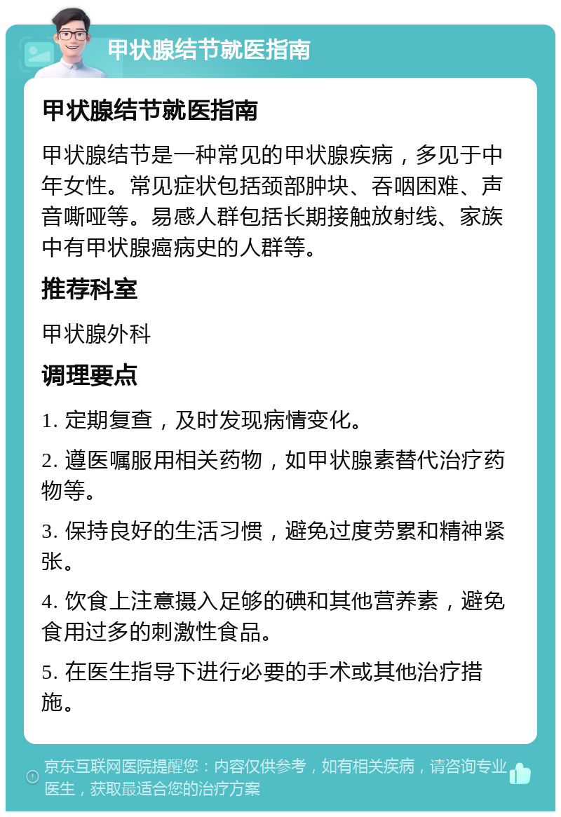 甲状腺结节就医指南 甲状腺结节就医指南 甲状腺结节是一种常见的甲状腺疾病，多见于中年女性。常见症状包括颈部肿块、吞咽困难、声音嘶哑等。易感人群包括长期接触放射线、家族中有甲状腺癌病史的人群等。 推荐科室 甲状腺外科 调理要点 1. 定期复查，及时发现病情变化。 2. 遵医嘱服用相关药物，如甲状腺素替代治疗药物等。 3. 保持良好的生活习惯，避免过度劳累和精神紧张。 4. 饮食上注意摄入足够的碘和其他营养素，避免食用过多的刺激性食品。 5. 在医生指导下进行必要的手术或其他治疗措施。