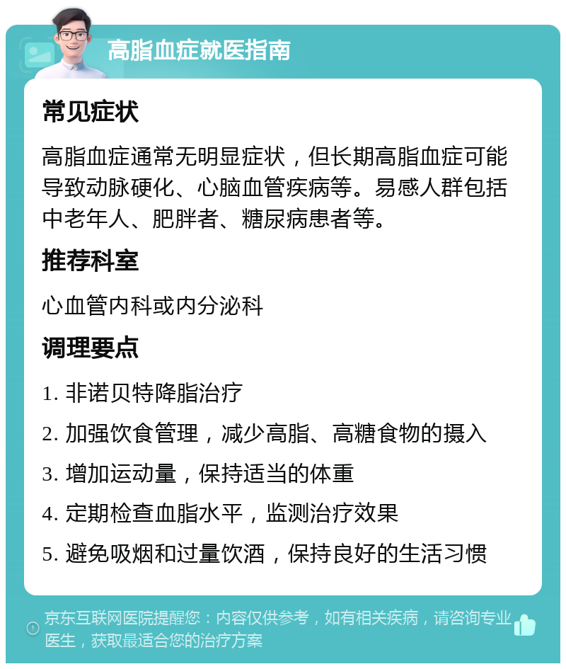 高脂血症就医指南 常见症状 高脂血症通常无明显症状，但长期高脂血症可能导致动脉硬化、心脑血管疾病等。易感人群包括中老年人、肥胖者、糖尿病患者等。 推荐科室 心血管内科或内分泌科 调理要点 1. 非诺贝特降脂治疗 2. 加强饮食管理，减少高脂、高糖食物的摄入 3. 增加运动量，保持适当的体重 4. 定期检查血脂水平，监测治疗效果 5. 避免吸烟和过量饮酒，保持良好的生活习惯