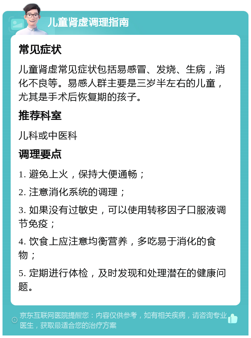 儿童肾虚调理指南 常见症状 儿童肾虚常见症状包括易感冒、发烧、生病，消化不良等。易感人群主要是三岁半左右的儿童，尤其是手术后恢复期的孩子。 推荐科室 儿科或中医科 调理要点 1. 避免上火，保持大便通畅； 2. 注意消化系统的调理； 3. 如果没有过敏史，可以使用转移因子口服液调节免疫； 4. 饮食上应注意均衡营养，多吃易于消化的食物； 5. 定期进行体检，及时发现和处理潜在的健康问题。