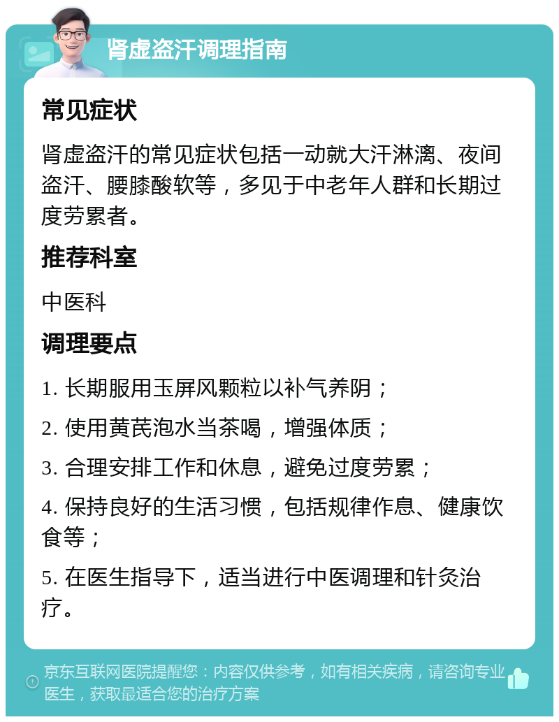 肾虚盗汗调理指南 常见症状 肾虚盗汗的常见症状包括一动就大汗淋漓、夜间盗汗、腰膝酸软等，多见于中老年人群和长期过度劳累者。 推荐科室 中医科 调理要点 1. 长期服用玉屏风颗粒以补气养阴； 2. 使用黄芪泡水当茶喝，增强体质； 3. 合理安排工作和休息，避免过度劳累； 4. 保持良好的生活习惯，包括规律作息、健康饮食等； 5. 在医生指导下，适当进行中医调理和针灸治疗。