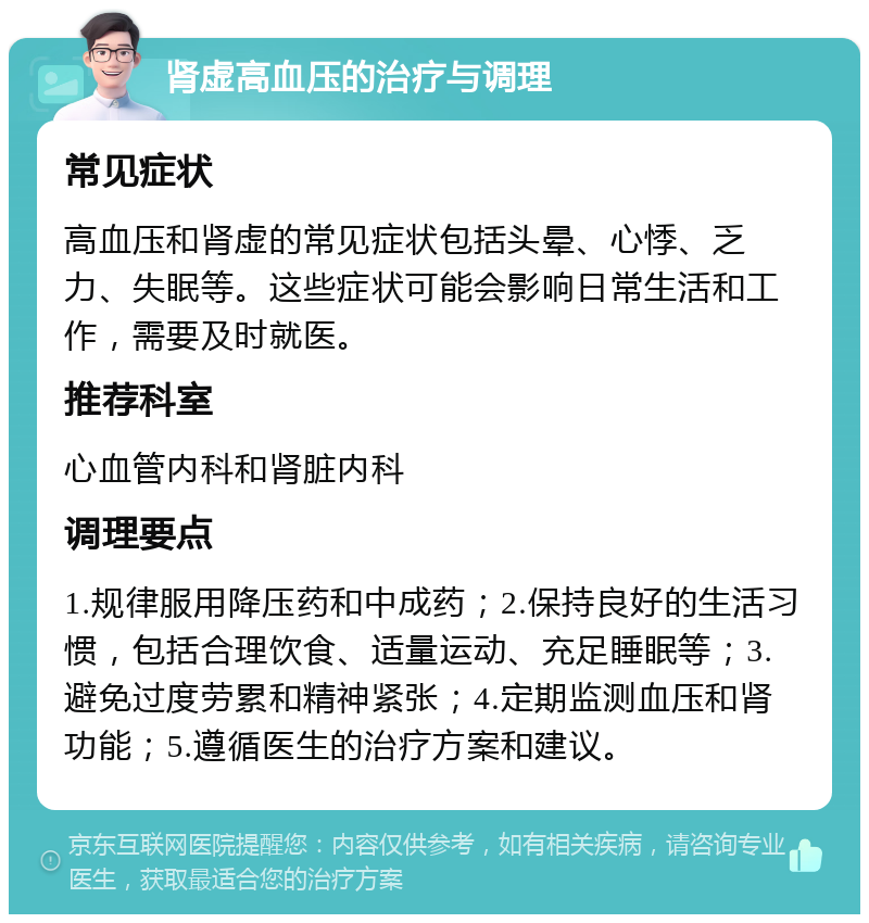 肾虚高血压的治疗与调理 常见症状 高血压和肾虚的常见症状包括头晕、心悸、乏力、失眠等。这些症状可能会影响日常生活和工作，需要及时就医。 推荐科室 心血管内科和肾脏内科 调理要点 1.规律服用降压药和中成药；2.保持良好的生活习惯，包括合理饮食、适量运动、充足睡眠等；3.避免过度劳累和精神紧张；4.定期监测血压和肾功能；5.遵循医生的治疗方案和建议。