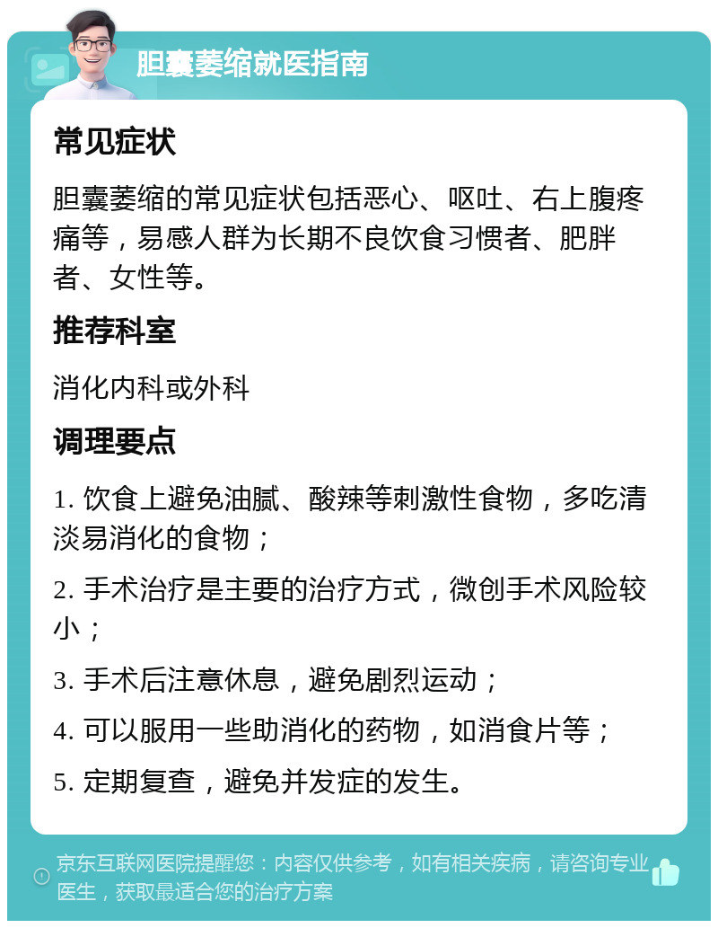 胆囊萎缩就医指南 常见症状 胆囊萎缩的常见症状包括恶心、呕吐、右上腹疼痛等，易感人群为长期不良饮食习惯者、肥胖者、女性等。 推荐科室 消化内科或外科 调理要点 1. 饮食上避免油腻、酸辣等刺激性食物，多吃清淡易消化的食物； 2. 手术治疗是主要的治疗方式，微创手术风险较小； 3. 手术后注意休息，避免剧烈运动； 4. 可以服用一些助消化的药物，如消食片等； 5. 定期复查，避免并发症的发生。