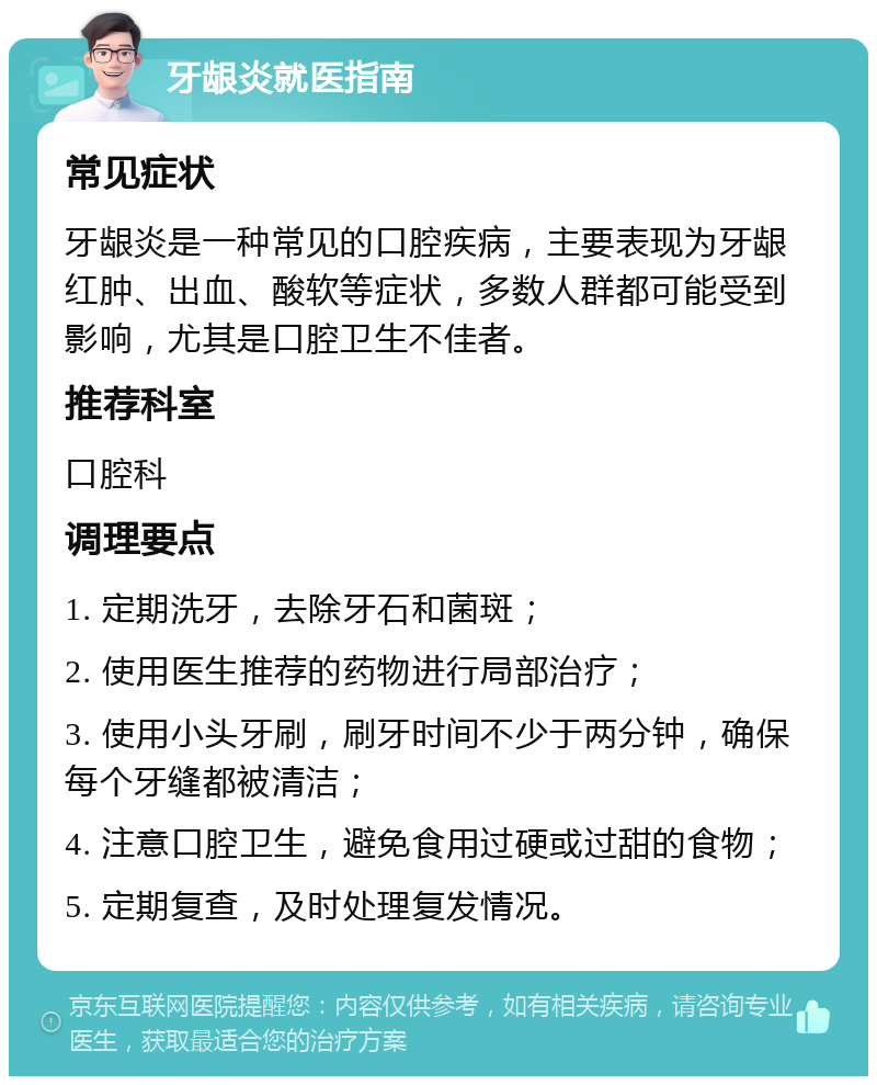 牙龈炎就医指南 常见症状 牙龈炎是一种常见的口腔疾病，主要表现为牙龈红肿、出血、酸软等症状，多数人群都可能受到影响，尤其是口腔卫生不佳者。 推荐科室 口腔科 调理要点 1. 定期洗牙，去除牙石和菌斑； 2. 使用医生推荐的药物进行局部治疗； 3. 使用小头牙刷，刷牙时间不少于两分钟，确保每个牙缝都被清洁； 4. 注意口腔卫生，避免食用过硬或过甜的食物； 5. 定期复查，及时处理复发情况。