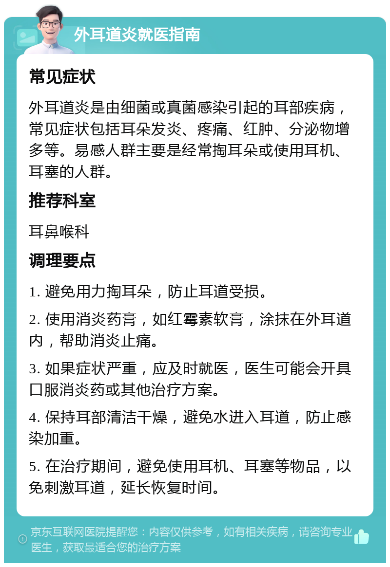 外耳道炎就医指南 常见症状 外耳道炎是由细菌或真菌感染引起的耳部疾病，常见症状包括耳朵发炎、疼痛、红肿、分泌物增多等。易感人群主要是经常掏耳朵或使用耳机、耳塞的人群。 推荐科室 耳鼻喉科 调理要点 1. 避免用力掏耳朵，防止耳道受损。 2. 使用消炎药膏，如红霉素软膏，涂抹在外耳道内，帮助消炎止痛。 3. 如果症状严重，应及时就医，医生可能会开具口服消炎药或其他治疗方案。 4. 保持耳部清洁干燥，避免水进入耳道，防止感染加重。 5. 在治疗期间，避免使用耳机、耳塞等物品，以免刺激耳道，延长恢复时间。