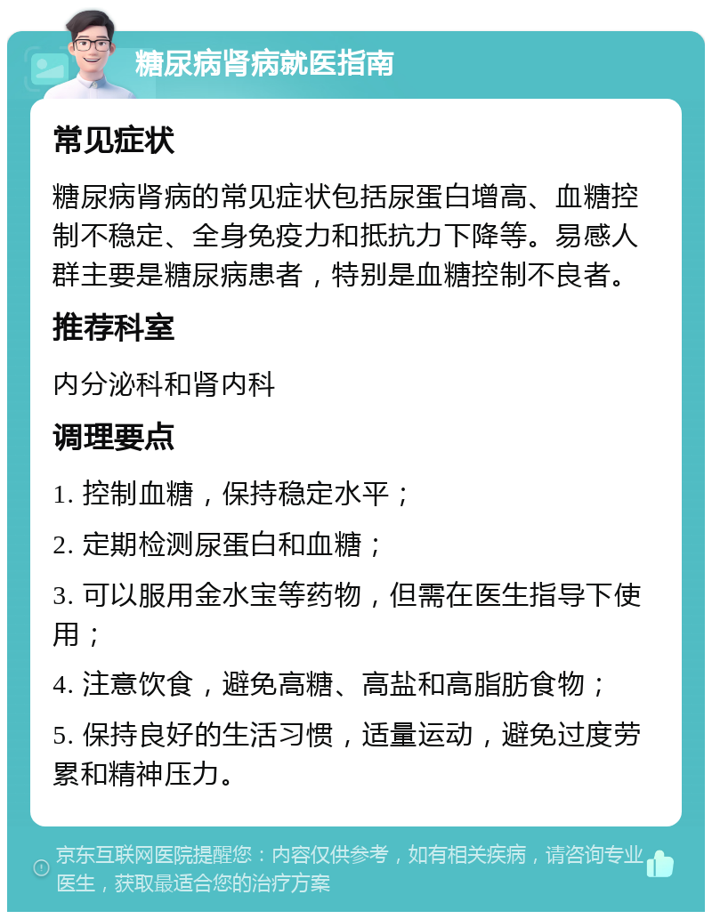 糖尿病肾病就医指南 常见症状 糖尿病肾病的常见症状包括尿蛋白增高、血糖控制不稳定、全身免疫力和抵抗力下降等。易感人群主要是糖尿病患者，特别是血糖控制不良者。 推荐科室 内分泌科和肾内科 调理要点 1. 控制血糖，保持稳定水平； 2. 定期检测尿蛋白和血糖； 3. 可以服用金水宝等药物，但需在医生指导下使用； 4. 注意饮食，避免高糖、高盐和高脂肪食物； 5. 保持良好的生活习惯，适量运动，避免过度劳累和精神压力。