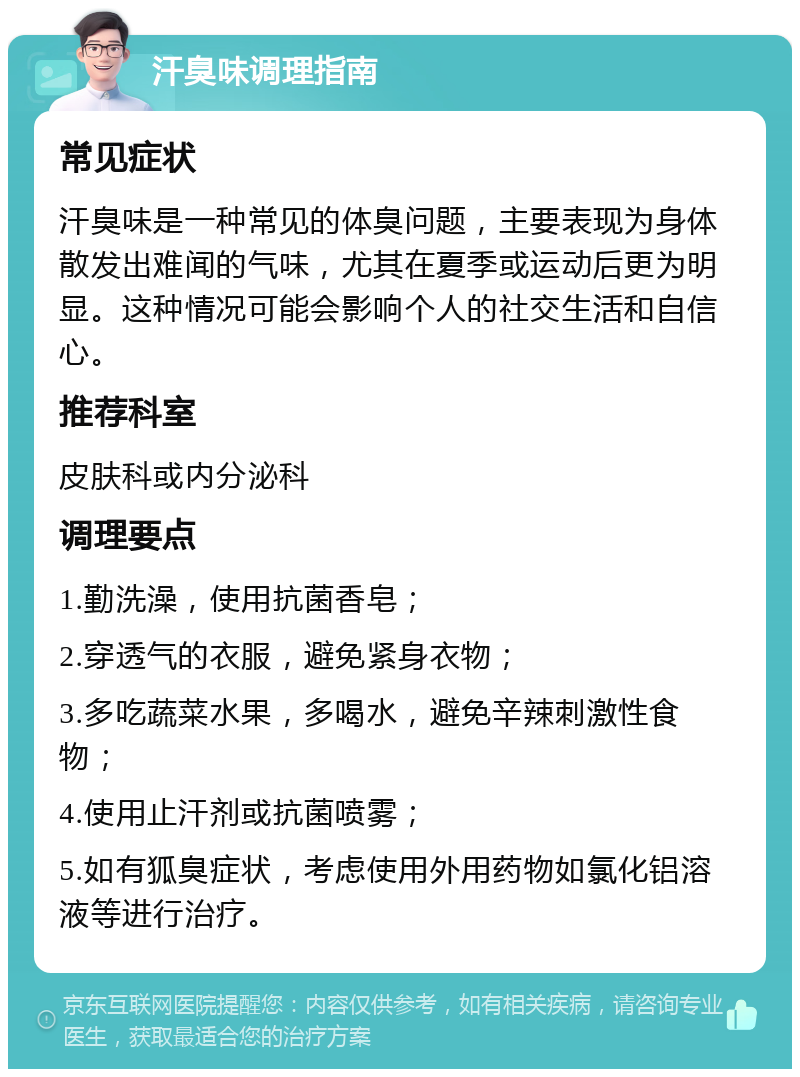 汗臭味调理指南 常见症状 汗臭味是一种常见的体臭问题，主要表现为身体散发出难闻的气味，尤其在夏季或运动后更为明显。这种情况可能会影响个人的社交生活和自信心。 推荐科室 皮肤科或内分泌科 调理要点 1.勤洗澡，使用抗菌香皂； 2.穿透气的衣服，避免紧身衣物； 3.多吃蔬菜水果，多喝水，避免辛辣刺激性食物； 4.使用止汗剂或抗菌喷雾； 5.如有狐臭症状，考虑使用外用药物如氯化铝溶液等进行治疗。