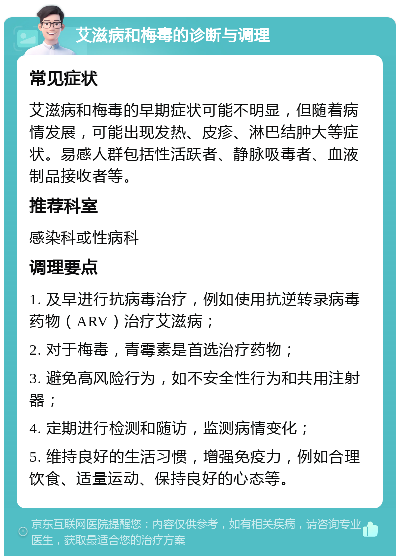 艾滋病和梅毒的诊断与调理 常见症状 艾滋病和梅毒的早期症状可能不明显，但随着病情发展，可能出现发热、皮疹、淋巴结肿大等症状。易感人群包括性活跃者、静脉吸毒者、血液制品接收者等。 推荐科室 感染科或性病科 调理要点 1. 及早进行抗病毒治疗，例如使用抗逆转录病毒药物（ARV）治疗艾滋病； 2. 对于梅毒，青霉素是首选治疗药物； 3. 避免高风险行为，如不安全性行为和共用注射器； 4. 定期进行检测和随访，监测病情变化； 5. 维持良好的生活习惯，增强免疫力，例如合理饮食、适量运动、保持良好的心态等。