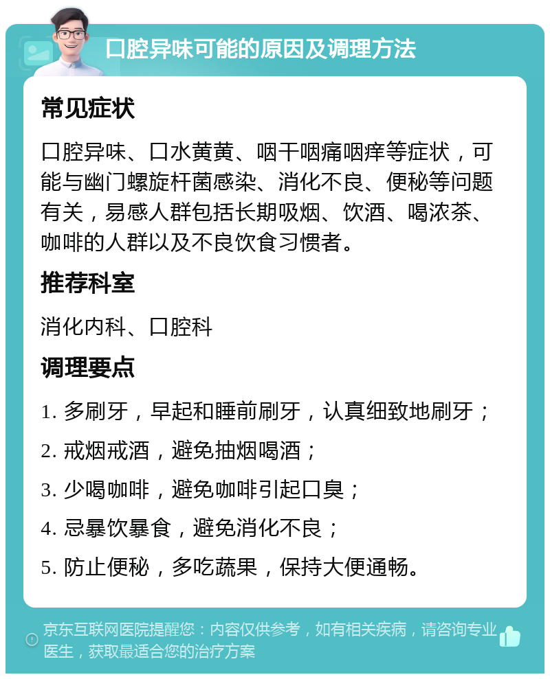 口腔异味可能的原因及调理方法 常见症状 口腔异味、口水黄黄、咽干咽痛咽痒等症状，可能与幽门螺旋杆菌感染、消化不良、便秘等问题有关，易感人群包括长期吸烟、饮酒、喝浓茶、咖啡的人群以及不良饮食习惯者。 推荐科室 消化内科、口腔科 调理要点 1. 多刷牙，早起和睡前刷牙，认真细致地刷牙； 2. 戒烟戒酒，避免抽烟喝酒； 3. 少喝咖啡，避免咖啡引起口臭； 4. 忌暴饮暴食，避免消化不良； 5. 防止便秘，多吃蔬果，保持大便通畅。