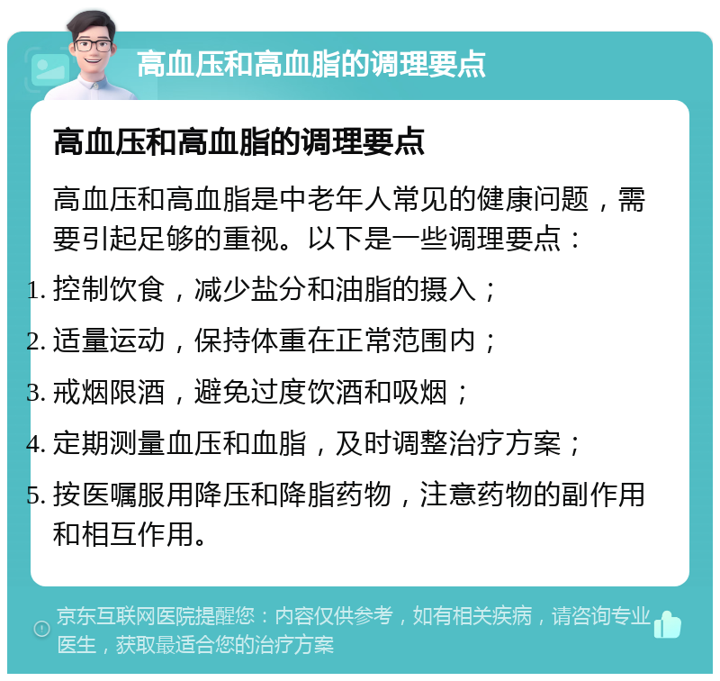 高血压和高血脂的调理要点 高血压和高血脂的调理要点 高血压和高血脂是中老年人常见的健康问题，需要引起足够的重视。以下是一些调理要点： 控制饮食，减少盐分和油脂的摄入； 适量运动，保持体重在正常范围内； 戒烟限酒，避免过度饮酒和吸烟； 定期测量血压和血脂，及时调整治疗方案； 按医嘱服用降压和降脂药物，注意药物的副作用和相互作用。