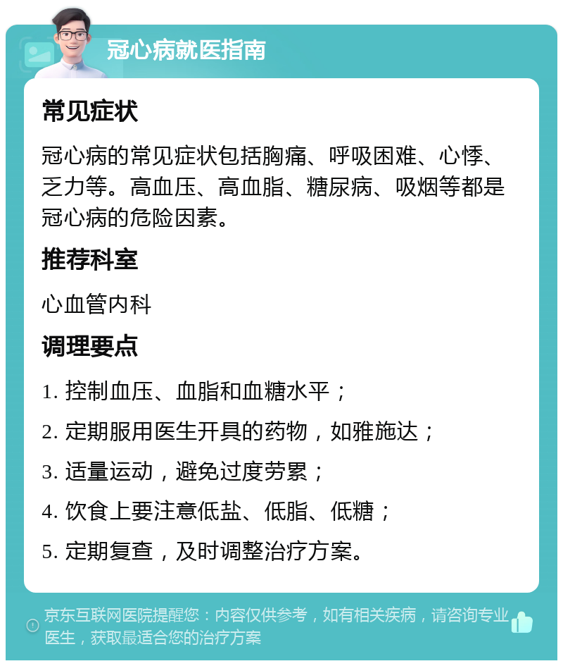 冠心病就医指南 常见症状 冠心病的常见症状包括胸痛、呼吸困难、心悸、乏力等。高血压、高血脂、糖尿病、吸烟等都是冠心病的危险因素。 推荐科室 心血管内科 调理要点 1. 控制血压、血脂和血糖水平； 2. 定期服用医生开具的药物，如雅施达； 3. 适量运动，避免过度劳累； 4. 饮食上要注意低盐、低脂、低糖； 5. 定期复查，及时调整治疗方案。