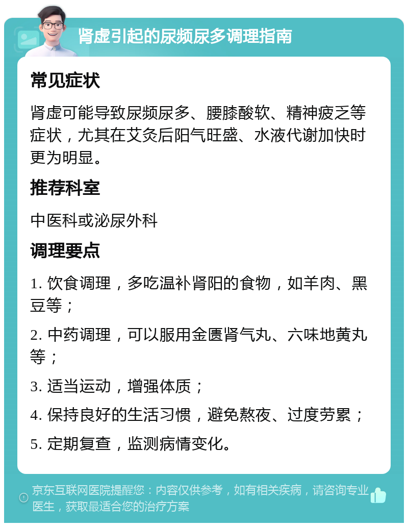 肾虚引起的尿频尿多调理指南 常见症状 肾虚可能导致尿频尿多、腰膝酸软、精神疲乏等症状，尤其在艾灸后阳气旺盛、水液代谢加快时更为明显。 推荐科室 中医科或泌尿外科 调理要点 1. 饮食调理，多吃温补肾阳的食物，如羊肉、黑豆等； 2. 中药调理，可以服用金匮肾气丸、六味地黄丸等； 3. 适当运动，增强体质； 4. 保持良好的生活习惯，避免熬夜、过度劳累； 5. 定期复查，监测病情变化。