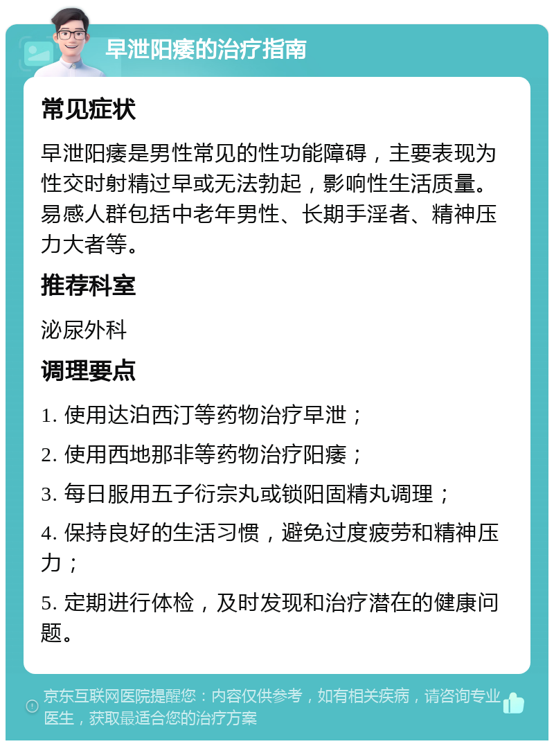 早泄阳痿的治疗指南 常见症状 早泄阳痿是男性常见的性功能障碍，主要表现为性交时射精过早或无法勃起，影响性生活质量。易感人群包括中老年男性、长期手淫者、精神压力大者等。 推荐科室 泌尿外科 调理要点 1. 使用达泊西汀等药物治疗早泄； 2. 使用西地那非等药物治疗阳痿； 3. 每日服用五子衍宗丸或锁阳固精丸调理； 4. 保持良好的生活习惯，避免过度疲劳和精神压力； 5. 定期进行体检，及时发现和治疗潜在的健康问题。