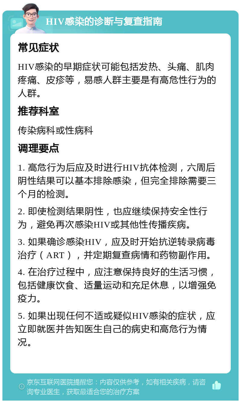 HIV感染的诊断与复查指南 常见症状 HIV感染的早期症状可能包括发热、头痛、肌肉疼痛、皮疹等，易感人群主要是有高危性行为的人群。 推荐科室 传染病科或性病科 调理要点 1. 高危行为后应及时进行HIV抗体检测，六周后阴性结果可以基本排除感染，但完全排除需要三个月的检测。 2. 即使检测结果阴性，也应继续保持安全性行为，避免再次感染HIV或其他性传播疾病。 3. 如果确诊感染HIV，应及时开始抗逆转录病毒治疗（ART），并定期复查病情和药物副作用。 4. 在治疗过程中，应注意保持良好的生活习惯，包括健康饮食、适量运动和充足休息，以增强免疫力。 5. 如果出现任何不适或疑似HIV感染的症状，应立即就医并告知医生自己的病史和高危行为情况。