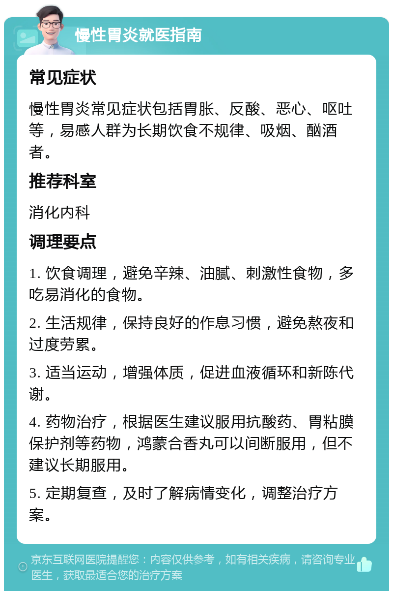 慢性胃炎就医指南 常见症状 慢性胃炎常见症状包括胃胀、反酸、恶心、呕吐等，易感人群为长期饮食不规律、吸烟、酗酒者。 推荐科室 消化内科 调理要点 1. 饮食调理，避免辛辣、油腻、刺激性食物，多吃易消化的食物。 2. 生活规律，保持良好的作息习惯，避免熬夜和过度劳累。 3. 适当运动，增强体质，促进血液循环和新陈代谢。 4. 药物治疗，根据医生建议服用抗酸药、胃粘膜保护剂等药物，鸿蒙合香丸可以间断服用，但不建议长期服用。 5. 定期复查，及时了解病情变化，调整治疗方案。