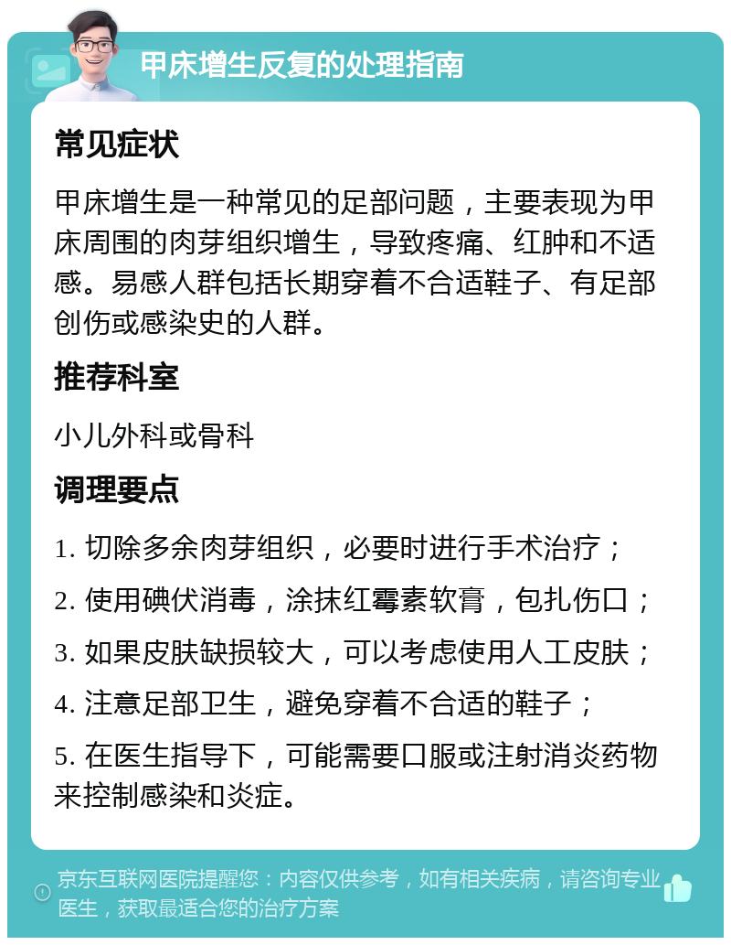 甲床增生反复的处理指南 常见症状 甲床增生是一种常见的足部问题，主要表现为甲床周围的肉芽组织增生，导致疼痛、红肿和不适感。易感人群包括长期穿着不合适鞋子、有足部创伤或感染史的人群。 推荐科室 小儿外科或骨科 调理要点 1. 切除多余肉芽组织，必要时进行手术治疗； 2. 使用碘伏消毒，涂抹红霉素软膏，包扎伤口； 3. 如果皮肤缺损较大，可以考虑使用人工皮肤； 4. 注意足部卫生，避免穿着不合适的鞋子； 5. 在医生指导下，可能需要口服或注射消炎药物来控制感染和炎症。