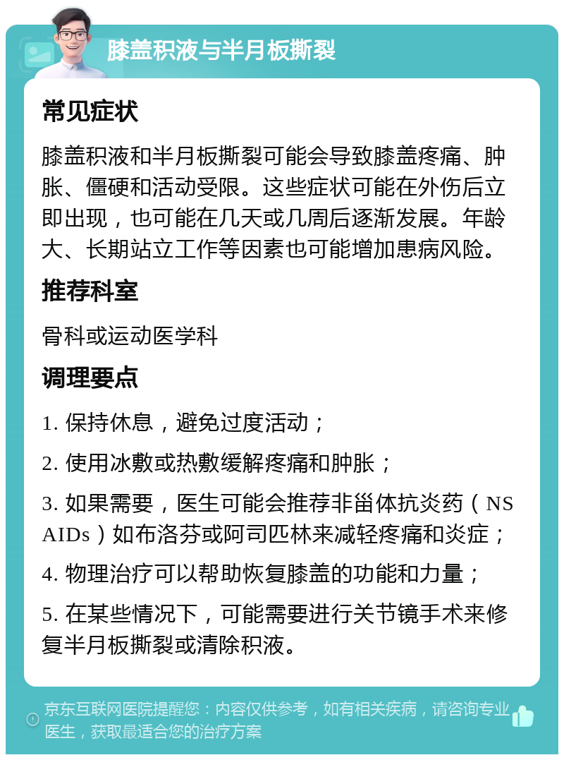 膝盖积液与半月板撕裂 常见症状 膝盖积液和半月板撕裂可能会导致膝盖疼痛、肿胀、僵硬和活动受限。这些症状可能在外伤后立即出现，也可能在几天或几周后逐渐发展。年龄大、长期站立工作等因素也可能增加患病风险。 推荐科室 骨科或运动医学科 调理要点 1. 保持休息，避免过度活动； 2. 使用冰敷或热敷缓解疼痛和肿胀； 3. 如果需要，医生可能会推荐非甾体抗炎药（NSAIDs）如布洛芬或阿司匹林来减轻疼痛和炎症； 4. 物理治疗可以帮助恢复膝盖的功能和力量； 5. 在某些情况下，可能需要进行关节镜手术来修复半月板撕裂或清除积液。