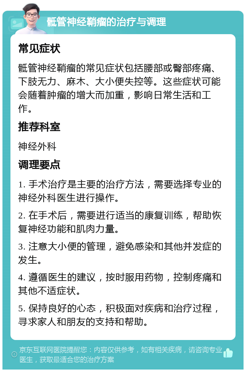 骶管神经鞘瘤的治疗与调理 常见症状 骶管神经鞘瘤的常见症状包括腰部或臀部疼痛、下肢无力、麻木、大小便失控等。这些症状可能会随着肿瘤的增大而加重，影响日常生活和工作。 推荐科室 神经外科 调理要点 1. 手术治疗是主要的治疗方法，需要选择专业的神经外科医生进行操作。 2. 在手术后，需要进行适当的康复训练，帮助恢复神经功能和肌肉力量。 3. 注意大小便的管理，避免感染和其他并发症的发生。 4. 遵循医生的建议，按时服用药物，控制疼痛和其他不适症状。 5. 保持良好的心态，积极面对疾病和治疗过程，寻求家人和朋友的支持和帮助。