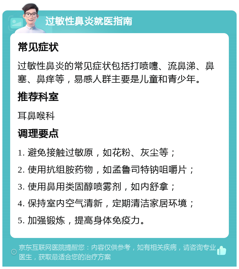 过敏性鼻炎就医指南 常见症状 过敏性鼻炎的常见症状包括打喷嚏、流鼻涕、鼻塞、鼻痒等，易感人群主要是儿童和青少年。 推荐科室 耳鼻喉科 调理要点 1. 避免接触过敏原，如花粉、灰尘等； 2. 使用抗组胺药物，如孟鲁司特钠咀嚼片； 3. 使用鼻用类固醇喷雾剂，如内舒拿； 4. 保持室内空气清新，定期清洁家居环境； 5. 加强锻炼，提高身体免疫力。