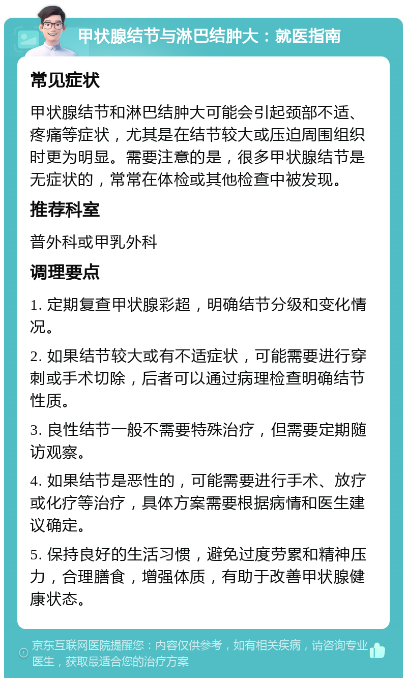 甲状腺结节与淋巴结肿大：就医指南 常见症状 甲状腺结节和淋巴结肿大可能会引起颈部不适、疼痛等症状，尤其是在结节较大或压迫周围组织时更为明显。需要注意的是，很多甲状腺结节是无症状的，常常在体检或其他检查中被发现。 推荐科室 普外科或甲乳外科 调理要点 1. 定期复查甲状腺彩超，明确结节分级和变化情况。 2. 如果结节较大或有不适症状，可能需要进行穿刺或手术切除，后者可以通过病理检查明确结节性质。 3. 良性结节一般不需要特殊治疗，但需要定期随访观察。 4. 如果结节是恶性的，可能需要进行手术、放疗或化疗等治疗，具体方案需要根据病情和医生建议确定。 5. 保持良好的生活习惯，避免过度劳累和精神压力，合理膳食，增强体质，有助于改善甲状腺健康状态。