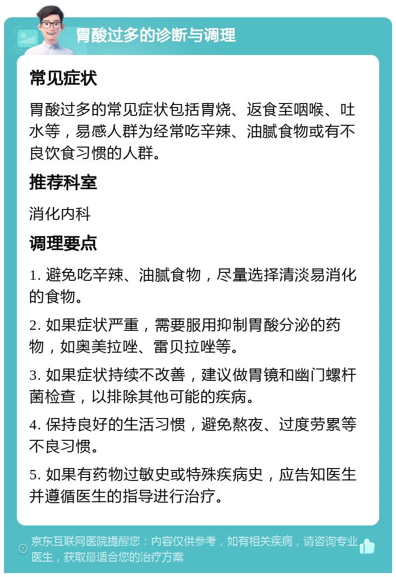 胃酸过多的诊断与调理 常见症状 胃酸过多的常见症状包括胃烧、返食至咽喉、吐水等，易感人群为经常吃辛辣、油腻食物或有不良饮食习惯的人群。 推荐科室 消化内科 调理要点 1. 避免吃辛辣、油腻食物，尽量选择清淡易消化的食物。 2. 如果症状严重，需要服用抑制胃酸分泌的药物，如奥美拉唑、雷贝拉唑等。 3. 如果症状持续不改善，建议做胃镜和幽门螺杆菌检查，以排除其他可能的疾病。 4. 保持良好的生活习惯，避免熬夜、过度劳累等不良习惯。 5. 如果有药物过敏史或特殊疾病史，应告知医生并遵循医生的指导进行治疗。